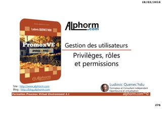 18/03/2016
276
Formation Proxmox Virtual Environment 4.1 alphorm.com™©
Site : http://www.alphorm.com
Blog : http://blog.alphorm.com
Ludovic Quenec'hdu
Formateur et Consultant indépendant
OpenSource et virtualisation
Gestion des utilisateurs
Privilèges, rôles
et permissions
 