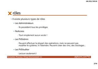 18/03/2016
279
Formation Proxmox Virtual Environment 4.1 alphorm.com™©
rôles
• Il existe plusieurs types de rôles
Les Administrateurs
• Ils possèdent tous les privilèges
NoAccess
• Tout simplement aucun accès !
Les PVEAdmin
• Peuvent effectuer la plupart des opérations, mais ne peuvent pas
modifier le système, ni l’éteindre. Peuvent créer des vms, des stockages…
Les PVEAuditor
• Lecture seulement !
 