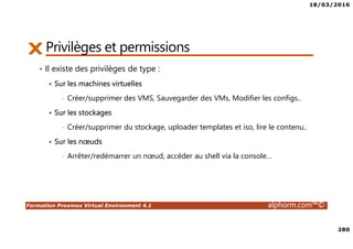 18/03/2016
280
Formation Proxmox Virtual Environment 4.1 alphorm.com™©
Privilèges et permissions
• Il existe des privilèges de type :
Sur les machines virtuelles
• Créer/supprimer des VMS, Sauvegarder des VMs, Modifier les configs..
Sur les stockages
• Créer/supprimer du stockage, uploader templates et iso, lire le contenu..
Sur les nœuds
• Arrêter/redémarrer un nœud, accéder au shell via la console…
 