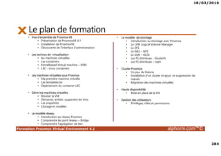 18/03/2016
284
Formation Proxmox Virtual Environment 4.1 alphorm.com™©
Le plan de formation
• Vue d'ensemble de Proxmox VE
• Présentation de ProxmoxVE 4.1
• Installation de ProxmoxVE
• Découverte de l'interface d'administration
• Les technos de virtualisation
• les machines virtuelles
• Les containers
• Kernelbased Virtual machine – KVM
• LXC - Linux containers
• Les machines virtuelles sous Proxmox
• Ma première machine virtuelle
• Les templates lxc
• Déploiement du container LXC
• Gérer les machines virtuelles
• Booster la VM
• Démarrer, arrêter, suspendre les Vms
• Les snapshots
• Clonage et modèles
• Le modèle réseau
• Introduction au réseau Proxmox
• Comprendre les pont réseau – Bridge
• Comprendre l'agrégation de lien
• Le modèle de stockage
• introduction au stockage avec Proxmox
• Le LVM Logical Volume Manager
• Le ZFS
• Le NAS – NFS
• Le SAN – ISCSI
• Les FS distribues - Glusterfs
• Les FS distribues – ceph
• Cluster Proxmox
• Un peu de théorie
• Installation d'un cluster et ajout et suppression de
nœuds
• Migration des machines virtuelles
• Haute disponibilité
• Mise en place de la HA
• Gestion des utilisateurs
• Privilèges, rôles et permissions
 