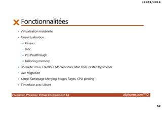 18/03/2016
52
Formation Proxmox Virtual Environment 4.1 alphorm.com™©
Fonctionnalitées
• Virtualisation matérielle
• Paravirtualisation :
Réseau
Bloc
PCI Passthrough
Balloning memory
• OS invité Linux, FreeBSD, MS Windows, Mac OSX, nested hypervisor
• Live Migration
• Kernel Samepage Merging, Huges Pages, CPU pinning
• S’interface avec Libvirt
 
