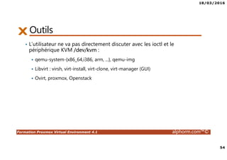 18/03/2016
54
Formation Proxmox Virtual Environment 4.1 alphorm.com™©
Outils
• L’utilisateur ne va pas directement discuter avec les ioctl et le
périphérique KVM /dev/kvm :
qemu-system-{x86_64,i386, arm, ...}, qemu-img
Libvirt : virsh, virt-install, virt-clone, virt-manager (GUI)
Ovirt, proxmox, Openstack
 