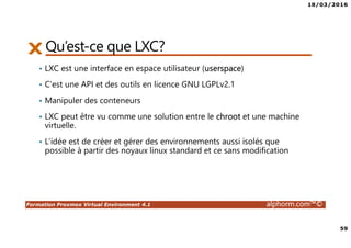 18/03/2016
59
Formation Proxmox Virtual Environment 4.1 alphorm.com™©
Qu’est-ce que LXC?
• LXC est une interface en espace utilisateur (userspace)
• C’est une API et des outils en licence GNU LGPLv2.1
• Manipuler des conteneurs
• LXC peut être vu comme une solution entre le chroot et une machine
virtuelle.
• L’idée est de créer et gérer des environnements aussi isolés que
possible à partir des noyaux linux standard et ce sans modification
 