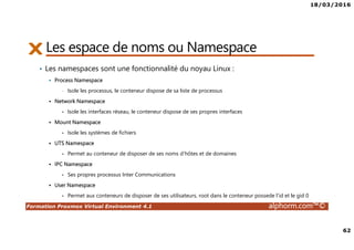 18/03/2016
62
Formation Proxmox Virtual Environment 4.1 alphorm.com™©
Les espace de noms ou Namespace
• Les namespaces sont une fonctionnalité du noyau Linux :
Process Namespace
• Isole les processus, le conteneur dispose de sa liste de processus
Network Namespace
• Isole les interfaces réseau, le conteneur dispose de ses propres interfaces
Mount Namespace
• Isole les systèmes de fichiers
UTS Namespace
• Permet au conteneur de disposer de ses noms d’hôtes et de domaines
IPC Namespace
• Ses propres processus Inter Communications
User Namespace
• Permet aux conteneurs de disposer de ses utilisateurs, root dans le conteneur possede l’id et le gid 0
 