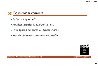 18/03/2016
66
Formation Proxmox Virtual Environment 4.1 alphorm.com™©
Ce qu’on a couvert
• Qu’est-ce que LXC?
• Architecture des Linux Containers
• Les espaces de noms ou Namespaces
• Introduction aux groupes de contrôle
 
