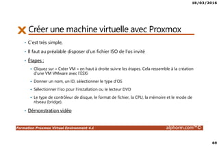18/03/2016
69
Formation Proxmox Virtual Environment 4.1 alphorm.com™©
Créer une machine virtuelle avec Proxmox
• C’est très simple,
• Il faut au préalable disposer d’un fichier ISO de l’os invité
• Étapes :
Cliquez sur « Créer VM » en haut à droite suivre les étapes. Cela ressemble à la création
d'une VM VMware avec l’ESXi
Donner un nom, un ID, sélectionner le type d‘OS
Sélectionner l'iso pour l'installation ou le lecteur DVD
Le type de contrôleur de disque, le format de fichier, la CPU, la mémoire et le mode de
réseau (bridge).
• Démonstration vidéo
 