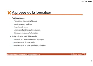 18/03/2016
7
Formation Proxmox Virtual Environment 4.1 alphorm.com™©
A propos de la formation
• Public concerné :
Techniciens Systèmes & Réseaux
Administrateurs Systèmes
Ingénieurs Systèmes
Architectes Systèmes ou Infrastructure
Directeurs Systèmes d’Information
• Prérequis pour bien comprendre :
Disposer de connaissances linux est un plus
Connaissances de base des OS
Connaissances de base des réseaux, Stockage...
 