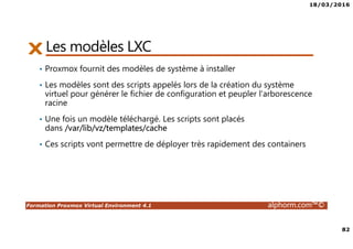 18/03/2016
82
Formation Proxmox Virtual Environment 4.1 alphorm.com™©
Les modèles LXC
• Proxmox fournit des modèles de système à installer
• Les modèles sont des scripts appelés lors de la création du système
virtuel pour générer le fichier de configuration et peupler l'arborescence
racine
• Une fois un modèle téléchargé. Les scripts sont placés
dans /var/lib/vz/templates/cache
• Ces scripts vont permettre de déployer très rapidement des containers
 