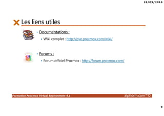 18/03/2016
9
Formation Proxmox Virtual Environment 4.1 alphorm.com™©
Les liens utiles
• Documentations :
Wiki complet : http://pve.proxmox.com/wiki/
• Forums :
Forum officiel Proxmox : http://forum.proxmox.com/
 