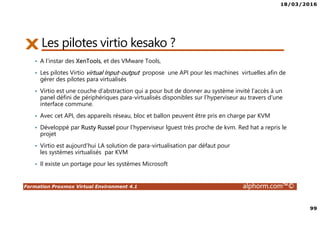 18/03/2016
99
Formation Proxmox Virtual Environment 4.1 alphorm.com™©
Les pilotes virtio kesako ?
• A l’instar des XenTools, et des VMware Tools,
• Les pilotes Virtio virtual Input-output propose une API pour les machines virtuelles afin de
gérer des pilotes para virtualisés
• Virtio est une couche d’abstraction qui a pour but de donner au système invité l’accès à un
panel défini de périphériques para-virtualisés disponibles sur l’hyperviseur au travers d’une
interface commune.
• Avec cet API, des appareils réseau, bloc et ballon peuvent être pris en charge par KVM
• Développé par Rusty Russel pour l’hyperviseur lguest très proche de kvm. Red hat a repris le
projet
• Virtio est aujourd’hui LA solution de para-virtualisation par défaut pour
les systèmes virtualisés par KVM
• Il existe un portage pour les systèmes Microsoft
 