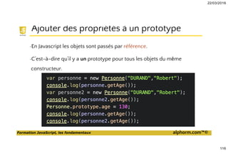 22/03/2016
116
Formation JavaScript, les fondamentaux alphorm.com™©
Ajouter des propriétés à un prototype
•En Javascript les objets sont passés par référence.
•C’est-à-dire qu’il y a un prototype pour tous les objets du même
constructeur.
 