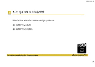 22/03/2016
128
Formation JavaScript, les fondamentaux alphorm.com™©
Ce qu’on a couvert
•Une brève introduction au design patterns
•Le pattern Module
•Le pattern Singleton
 