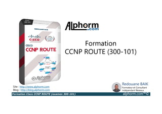Formation Cisco CCNP ROUTE (examen 300-101) alphorm.com™©
Redouane BAIK
Formateur et Consultant
indépendant Réseaux
Site : http://www.alphorm.com
Blog : http://blog.alphorm.com
Formation
CCNP ROUTE (300-101)
 