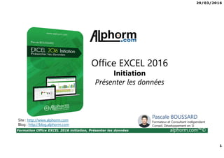 29/03/2016
1
Formation Office EXCEL 2016 initiation, Présenter les données alphorm.com™©
Site : http://www.alphorm.com
Blog : http://blog.alphorm.com
Pascale BOUSSARD
Formateur et Consultant indépendant
Conseil, Développement en SI
Office EXCEL 2016
Initiation
Présenter les données
 