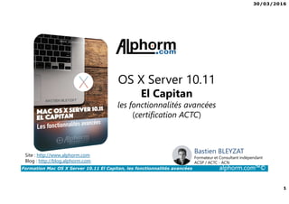 30/03/2016
1
Formation Mac OS X Server 10.11 El Capitan, les fonctionnalités avancées alphorm.com™©
OS X Server 10.11
El Capitan
les fonctionnalités avancées
(certification ACTC)
Site : http://www.alphorm.com
Blog : http://blog.alphorm.com
Bastien BLEYZAT
Formateur et Consultant indépendant
ACSP / ACTC - ACN
 