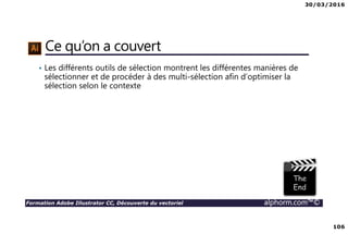 30/03/2016
106
Formation Adobe Illustrator CC, Découverte du vectoriel alphorm.com™©
Ce qu’on a couvert
• Les différents outils de sélection montrent les différentes manières de
sélectionner et de procéder à des multi-sélection afin d’optimiser la
sélection selon le contexte
 