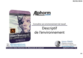 30/03/2016
11
Formation Adobe Illustrator CC, Découverte du vectoriel alphorm.com™©
Descriptif
de l’environnement
Connaître son environnement de travail
Site : http://www.alphorm.com
Blog : http://blog.alphorm.com
Sylvia TEMZI
Graphiste Consultante
Et Formatrice Indépendante
sylviatemzi@gmail.com
 