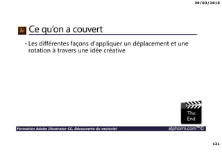 30/03/2016
121
Formation Adobe Illustrator CC, Découverte du vectoriel alphorm.com™©
Ce qu’on a couvert
• Les différentes façons d’appliquer un déplacement et une
rotation à travers une idée créative
 