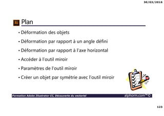 30/03/2016
123
Formation Adobe Illustrator CC, Découverte du vectoriel alphorm.com™©
Plan
• Déformation des objets
• Déformation par rapport à un angle défini
• Déformation par rapport à l’axe horizontal
• Accéder à l’outil miroir
• Paramètres de l’outil miroir
• Créer un objet par symétrie avec l’outil miroir
 