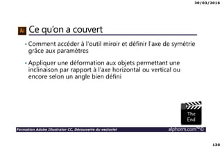 30/03/2016
130
Formation Adobe Illustrator CC, Découverte du vectoriel alphorm.com™©
Ce qu’on a couvert
• Comment accéder à l’outil miroir et définir l’axe de symétrie
grâce aux paramètres
• Appliquer une déformation aux objets permettant une
inclinaison par rapport à l’axe horizontal ou vertical ou
encore selon un angle bien défini
 