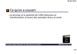 30/03/2016
137
Formation Adobe Illustrator CC, Découverte du vectoriel alphorm.com™©
Ce qu’on a couvert
• Le principe et le potentiel de l’effet distorsion et
transformation à travers des exemples divers et variés
 