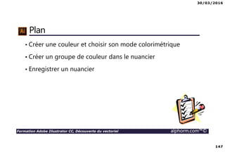 30/03/2016
147
Formation Adobe Illustrator CC, Découverte du vectoriel alphorm.com™©
Plan
• Créer une couleur et choisir son mode colorimétrique
• Créer un groupe de couleur dans le nuancier
• Enregistrer un nuancier
 