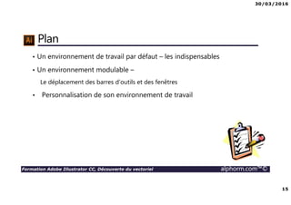 30/03/2016
15
Formation Adobe Illustrator CC, Découverte du vectoriel alphorm.com™©
Plan
• Un environnement de travail par défaut – les indispensables
• Un environnement modulable –
Le déplacement des barres d’outils et des fenêtres
• Personnalisation de son environnement de travail
 