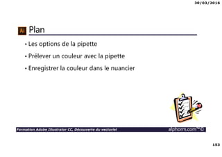 30/03/2016
153
Formation Adobe Illustrator CC, Découverte du vectoriel alphorm.com™©
Plan
• Les options de la pipette
• Prélever un couleur avec la pipette
• Enregistrer la couleur dans le nuancier
 
