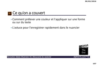 30/03/2016
157
Formation Adobe Illustrator CC, Découverte du vectoriel alphorm.com™©
Ce qu’on a couvert
• Comment prélever une couleur et l’appliquer sur une forme
ou sur du texte
• L’astuce pour l’enregistrer rapidement dans le nuancier
 