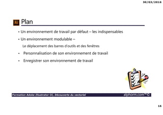 30/03/2016
16
Formation Adobe Illustrator CC, Découverte du vectoriel alphorm.com™©
Plan
• Un environnement de travail par défaut – les indispensables
• Un environnement modulable –
Le déplacement des barres d’outils et des fenêtres
• Personnalisation de son environnement de travail
• Enregistrer son environnement de travail
 