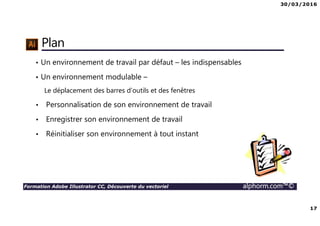 30/03/2016
17
Formation Adobe Illustrator CC, Découverte du vectoriel alphorm.com™©
Plan
• Un environnement de travail par défaut – les indispensables
• Un environnement modulable –
Le déplacement des barres d’outils et des fenêtres
• Personnalisation de son environnement de travail
• Enregistrer son environnement de travail
• Réinitialiser son environnement à tout instant
 