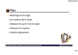 30/03/2016
171
Formation Adobe Illustrator CC, Découverte du vectoriel alphorm.com™©
Plan
• Affichage de la règle
• Les repères de la règle
• Déplacer le point 0 de la règle
• Masquer les repères
• Fenêtre alignement
 