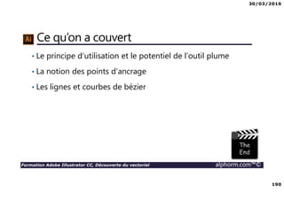30/03/2016
190
Formation Adobe Illustrator CC, Découverte du vectoriel alphorm.com™©
Ce qu’on a couvert
• Le principe d’utilisation et le potentiel de l’outil plume
• La notion des points d’ancrage
• Les lignes et courbes de bézier
 