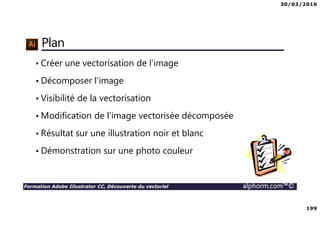 30/03/2016
199
Formation Adobe Illustrator CC, Découverte du vectoriel alphorm.com™©
Plan
• Créer une vectorisation de l’image
• Décomposer l’image
• Visibilité de la vectorisation
• Modification de l’image vectorisée décomposée
• Résultat sur une illustration noir et blanc
• Démonstration sur une photo couleur
 