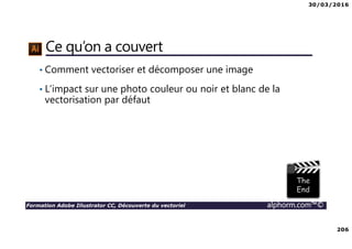 30/03/2016
206
Formation Adobe Illustrator CC, Découverte du vectoriel alphorm.com™©
Ce qu’on a couvert
• Comment vectoriser et décomposer une image
• L’impact sur une photo couleur ou noir et blanc de la
vectorisation par défaut
 