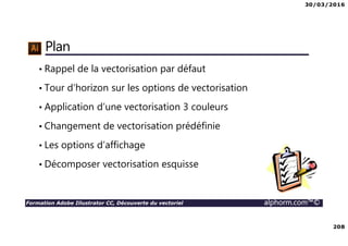 30/03/2016
208
Formation Adobe Illustrator CC, Découverte du vectoriel alphorm.com™©
Plan
• Rappel de la vectorisation par défaut
• Tour d’horizon sur les options de vectorisation
• Application d’une vectorisation 3 couleurs
• Changement de vectorisation prédéfinie
• Les options d’affichage
• Décomposer vectorisation esquisse
 