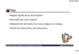 30/03/2016
216
Formation Adobe Illustrator CC, Découverte du vectoriel alphorm.com™©
Plan
• Rappel rapide de la vectorisation
• Descriptif des sous-calques
• Déplacement de tracés d’un sous-calque à un calque
• Intérêt de cette action très astucieuse
 