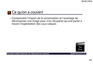 30/03/2016
221
Formation Adobe Illustrator CC, Découverte du vectoriel alphorm.com™©
Ce qu’on a couvert
• Comprendre l’impact de la vectorisation et l’avantage de
décomposer une image pour n’en récupérer qu’une partie à
travers l’exploitation des sous-calques
 