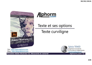30/03/2016
228
Formation Adobe Illustrator CC, Découverte du vectoriel alphorm.com™©
Texte curviligne
Texte et ses options
Site : http://www.alphorm.com
Blog : http://blog.alphorm.com
Sylvia TEMZI
Graphiste Consultante
Et Formatrice Indépendante
sylviatemzi@gmail.com
 