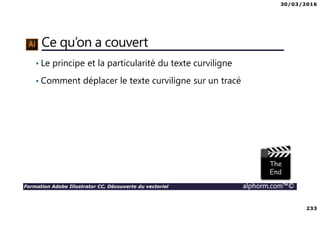 30/03/2016
233
Formation Adobe Illustrator CC, Découverte du vectoriel alphorm.com™©
Ce qu’on a couvert
• Le principe et la particularité du texte curviligne
• Comment déplacer le texte curviligne sur un tracé
 