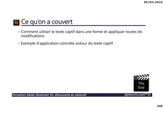 30/03/2016
240
Formation Adobe Illustrator CC, Découverte du vectoriel alphorm.com™©
Ce qu’on a couvert
• Comment utiliser le texte captif dans une forme et appliquer toutes les
modifications
• Exemple d’application concrète autour du texte captif
 