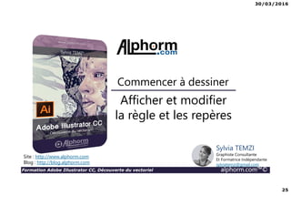 30/03/2016
25
Formation Adobe Illustrator CC, Découverte du vectoriel alphorm.com™©
Afficher et modifier
la règle et les repères
Commencer à dessiner
Site : http://www.alphorm.com
Blog : http://blog.alphorm.com
Sylvia TEMZI
Graphiste Consultante
Et Formatrice Indépendante
sylviatemzi@gmail.com
 
