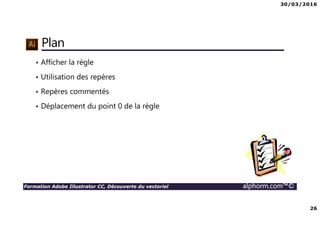 30/03/2016
3
Formation Adobe Illustrator CC, Découverte du vectoriel alphorm.com™©
Présentation de votre formatrice
Sylvia TEMZI
• Graphiste Consultante inscrite à la maison des artistes
• Chef de projet multimédia
• Référente Formatrice chez Demos et intervenante indépendante au sein
d’autres centres de formation et entreprises
• Mes compétences :
PAO DAO (Adobe Photoshop, Illustrator, Indesign, Corel Draw)
Web (Dreamweaver, htlm, CSS)
Montage vidéo (Adobe Première, Pinnacle, Movie maker)
3D (Sketchup)
 