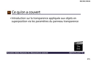 30/03/2016
271
Formation Adobe Illustrator CC, Découverte du vectoriel alphorm.com™©
Ce qu’on a couvert
• Introduction sur la transparence appliquée aux objets en
superposition via les paramètres du panneau transparence
 