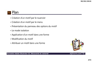 30/03/2016
273
Formation Adobe Illustrator CC, Découverte du vectoriel alphorm.com™©
Plan
• Création d’un motif par le nuancier
• Création d’un motif par le menu
• Présentation du panneau des options du motif
• Le mode isolation
• Application d’un motif dans une forme
• Modification du motif
• Attribuer un motif dans une forme
 