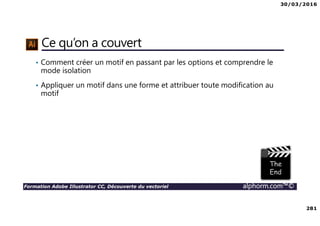 30/03/2016
281
Formation Adobe Illustrator CC, Découverte du vectoriel alphorm.com™©
Ce qu’on a couvert
• Comment créer un motif en passant par les options et comprendre le
mode isolation
• Appliquer un motif dans une forme et attribuer toute modification au
motif
 