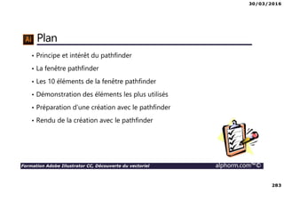 30/03/2016
283
Formation Adobe Illustrator CC, Découverte du vectoriel alphorm.com™©
Plan
• Principe et intérêt du pathfinder
• La fenêtre pathfinder
• Les 10 éléments de la fenêtre pathfinder
• Démonstration des éléments les plus utilisés
• Préparation d’une création avec le pathfinder
• Rendu de la création avec le pathfinder
 