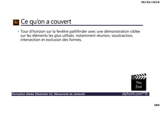 30/03/2016
289
Formation Adobe Illustrator CC, Découverte du vectoriel alphorm.com™©
Ce qu’on a couvert
• Tour d’horizon sur la fenêtre pathfinder avec une démonstration ciblée
sur les éléments les plus utilisés, notamment réunion, soustraction,
intersection et exclusion des formes.
 