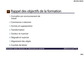 30/03/2016
292
Formation Adobe Illustrator CC, Découverte du vectoriel alphorm.com™©
Rappel des objectifs de la formation
1. Connaître son environnement de
travail
2. Commencer à dessiner
3. Formes et superposition
4. Transformation
5. Couleur et nuancier
6. Dégradé et nuancier
7. Alignement des objets
8. Courbes de bézier
 