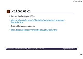 30/03/2016
294
Formation Adobe Illustrator CC, Découverte du vectoriel alphorm.com™©
Les liens utiles
• Raccourcis clavier par défaut
• https://helpx.adobe.com/fr/illustrator/using/default-keyboard-
shortcuts.html
• Descriptif du panneau outils
• http://helpx.adobe.com/fr/illustrator/using/tools.html
 